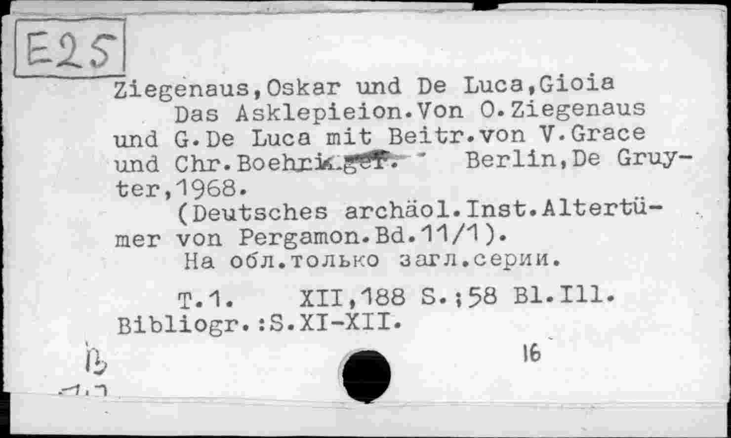 ﻿Ziegenaus,Oskar und De Luca,Gioia
Das Asklepieion.Von 0.Ziegenaus und G.De Luca mit Beitr.von V-Grace und Chr.Boehxicg^ ' Berlin,De Gruyter, 1968.
(Deutsches archäol.Inst.Altertümer von Pergamon.Bd.11/1).
На обл.только загл.серии.
Т.1. XII,188 S.-, 58 Bl. Ill. Bibliogr.:S.XI-XII.
I6